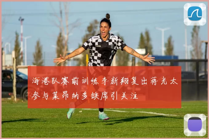 海港队赛前训练李新翔复出蒋光太参与莱昂纳多缺席引关注