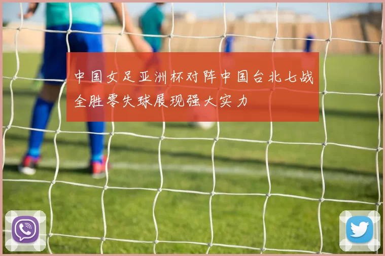 中国女足亚洲杯对阵中国台北七战全胜零失球展现强大实力