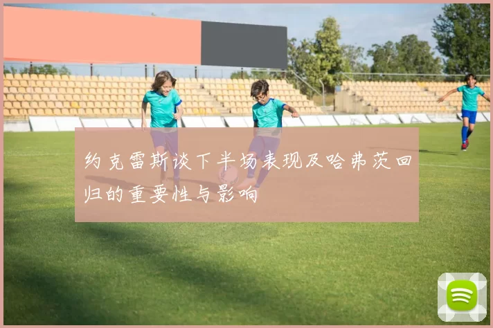 约克雷斯谈下半场表现及哈弗茨回归的重要性与影响