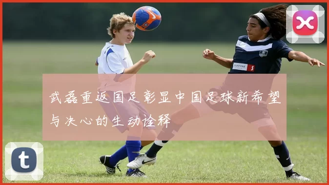 武磊重返国足彰显中国足球新希望与决心的生动诠释
