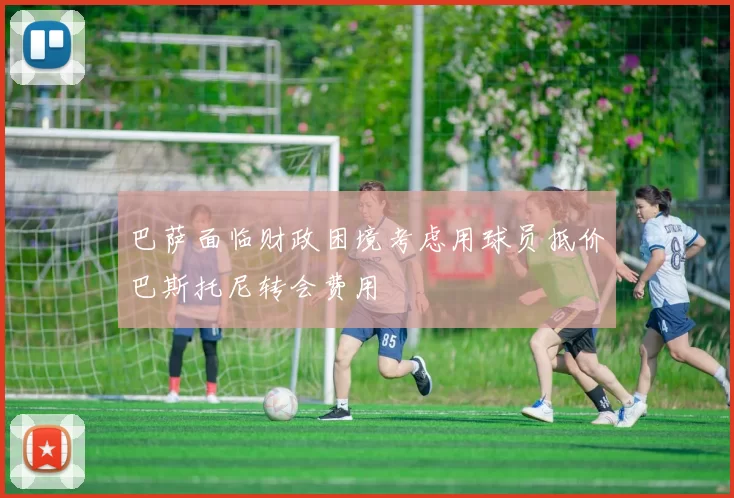 巴萨面临财政困境考虑用球员抵价巴斯托尼转会费用