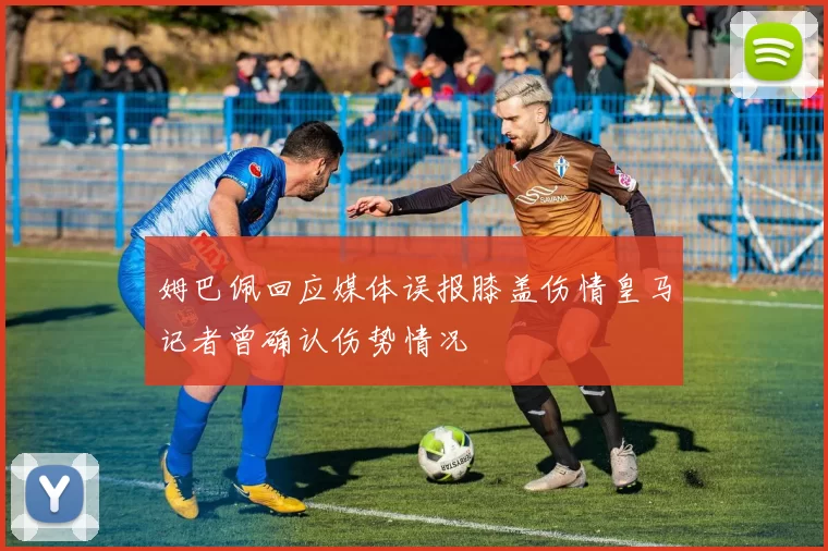 姆巴佩回应媒体误报膝盖伤情皇马记者曾确认伤势情况