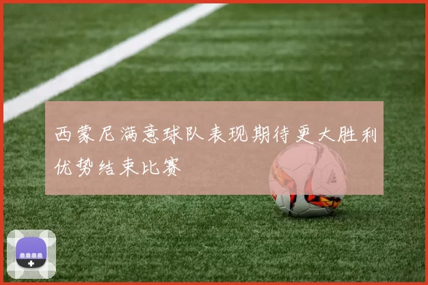 西蒙尼满意球队表现期待更大胜利优势结束比赛