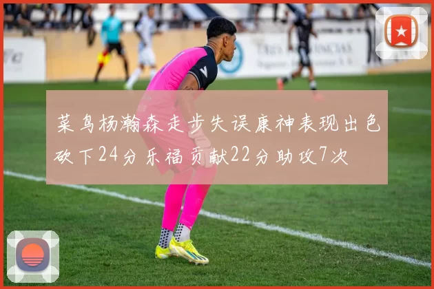 菜鸟杨瀚森走步失误康神表现出色砍下24分乐福贡献22分助攻7次