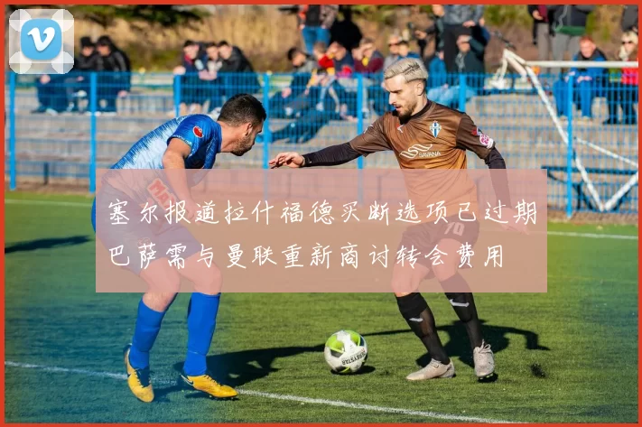 塞尔报道拉什福德买断选项已过期巴萨需与曼联重新商讨转会费用