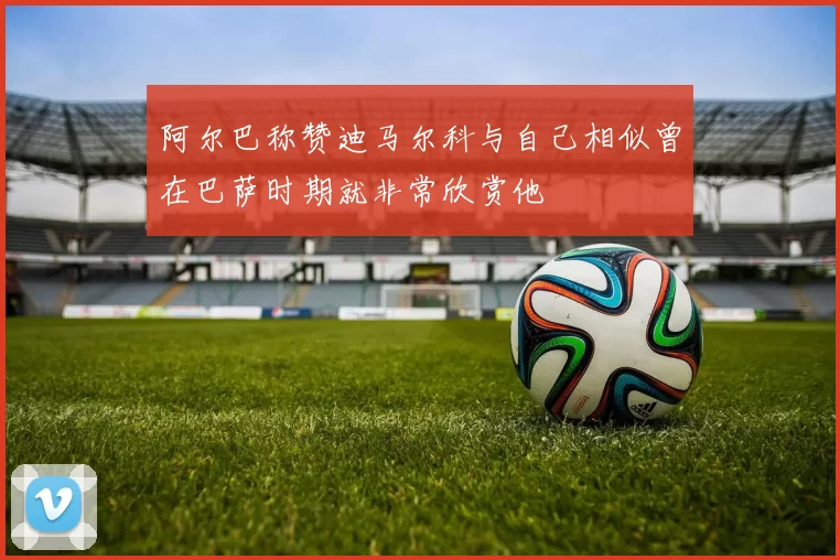 阿尔巴称赞迪马尔科与自己相似曾在巴萨时期就非常欣赏他