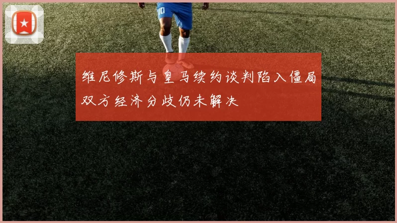 维尼修斯与皇马续约谈判陷入僵局双方经济分歧仍未解决