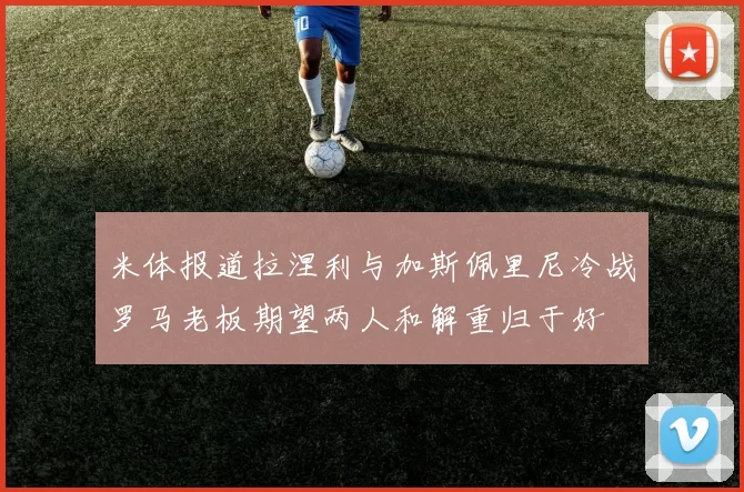 米体报道拉涅利与加斯佩里尼冷战罗马老板期望两人和解重归于好