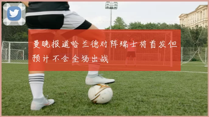 曼晚报道哈兰德对阵瑞士将首发但预计不会全场出战