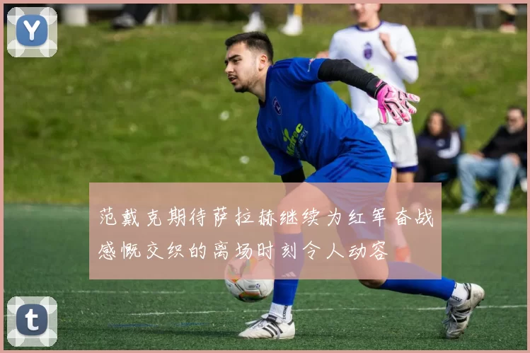 范戴克期待萨拉赫继续为红军奋战感慨交织的离场时刻令人动容