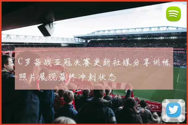 C罗备战亚冠决赛更新社媒分享训练照片展现最终冲刺状态