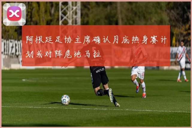 阿根廷足协主席确认月底热身赛计划或对阵危地马拉