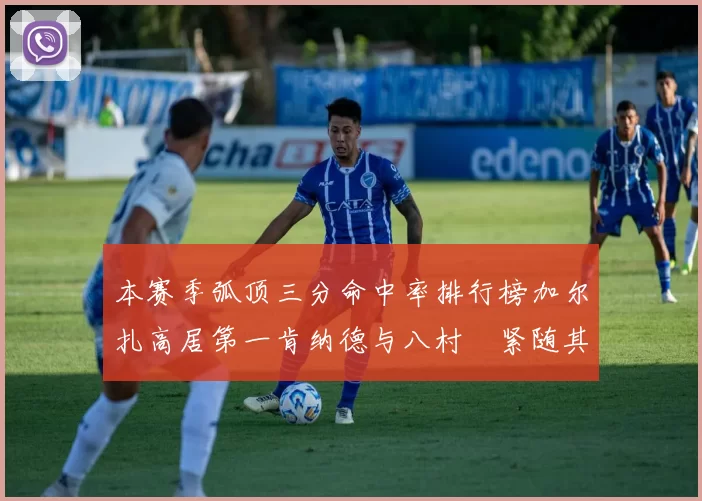 本赛季弧顶三分命中率排行榜加尔扎高居第一肯纳德与八村塁紧随其后