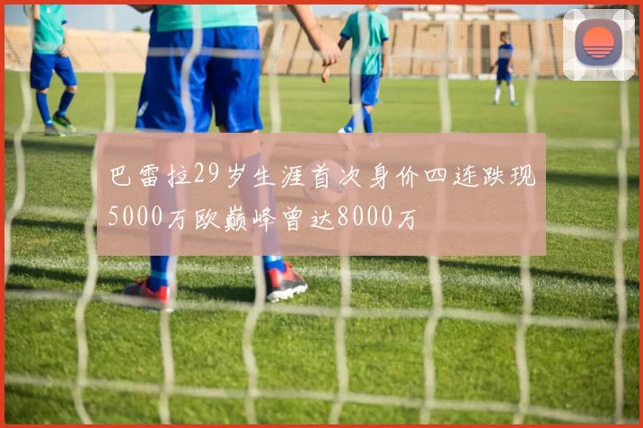 巴雷拉29岁生涯首次身价四连跌现5000万欧巅峰曾达8000万
