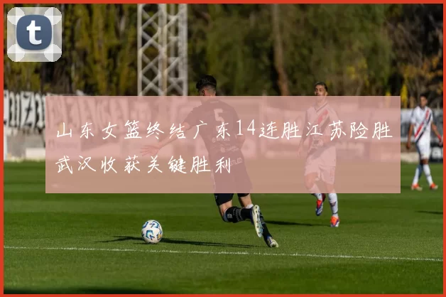 山东女篮终结广东14连胜江苏险胜武汉收获关键胜利
