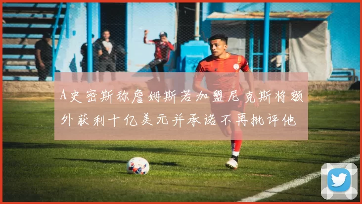A史密斯称詹姆斯若加盟尼克斯将额外获利十亿美元并承诺不再批评他