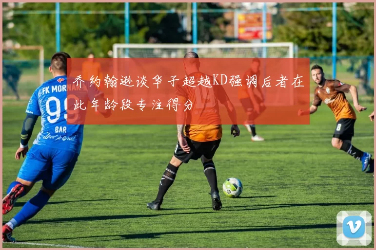 乔约翰逊谈华子超越KD强调后者在此年龄段专注得分