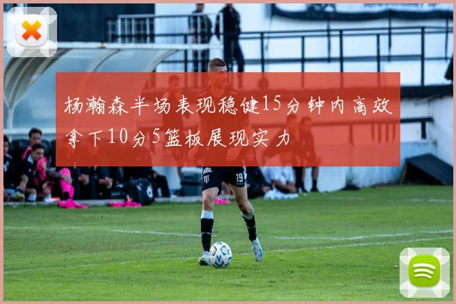 杨瀚森半场表现稳健15分钟内高效拿下10分5篮板展现实力