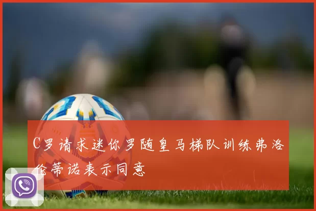 C罗请求迷你罗随皇马梯队训练弗洛伦蒂诺表示同意