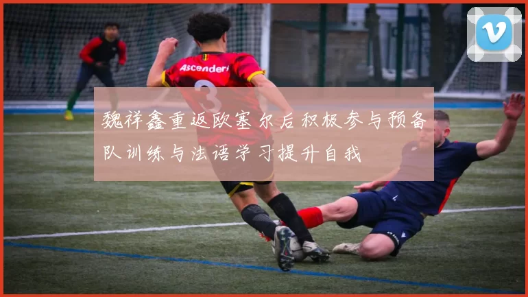 魏祥鑫重返欧塞尔后积极参与预备队训练与法语学习提升自我