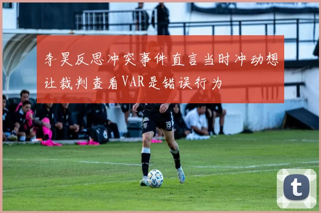 李昊反思冲突事件直言当时冲动想让裁判查看VAR是错误行为