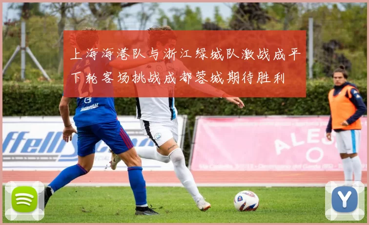 上海海港队与浙江绿城队激战成平下轮客场挑战成都蓉城期待胜利
