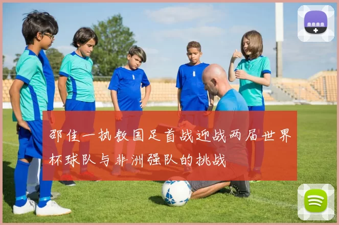 邵佳一执教国足首战迎战两届世界杯球队与非洲强队的挑战
