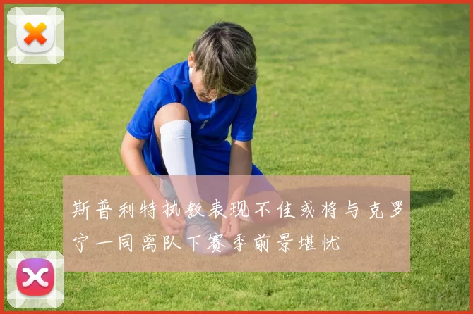 斯普利特执教表现不佳或将与克罗宁一同离队下赛季前景堪忧