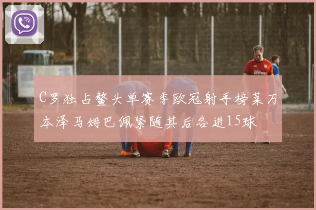 C罗独占鳌头单赛季欧冠射手榜莱万本泽马姆巴佩紧随其后各进15球