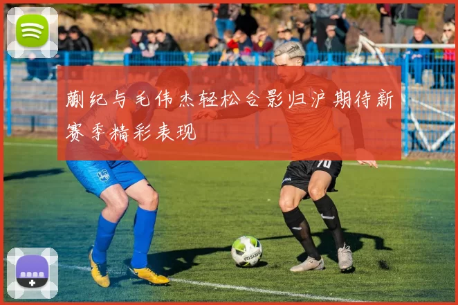 蒯纪与毛伟杰轻松合影归沪期待新赛季精彩表现