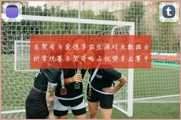 东契奇与爱德华兹生涯对决数据分析常规赛东契奇略占优势季后赛平分秋色
