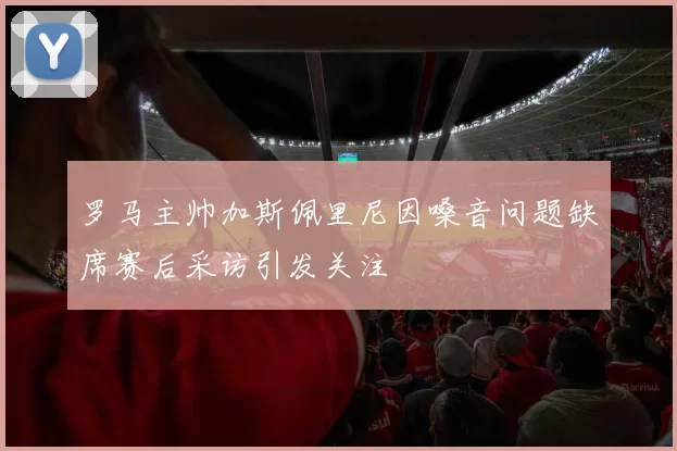 罗马主帅加斯佩里尼因嗓音问题缺席赛后采访引发关注