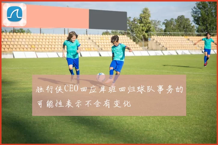 独行侠CEO回应库班回归球队事务的可能性表示不会有变化