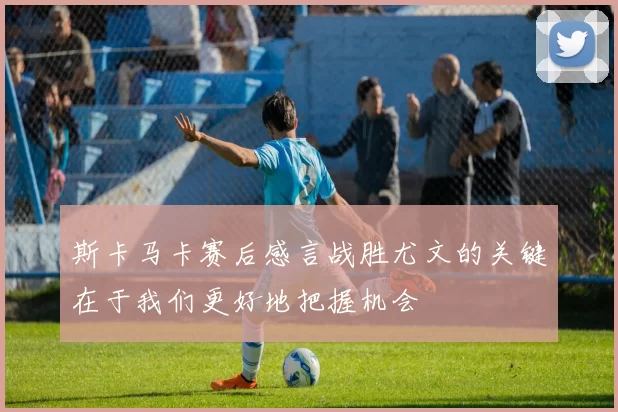 斯卡马卡赛后感言战胜尤文的关键在于我们更好地把握机会