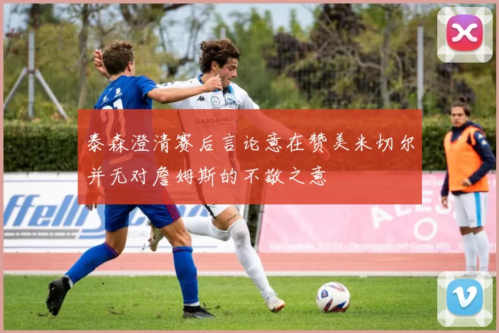 泰森澄清赛后言论意在赞美米切尔并无对詹姆斯的不敬之意