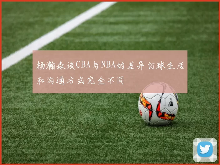 杨瀚森谈CBA与NBA的差异打球生活和沟通方式完全不同