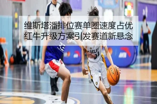 维斯塔潘排位赛单圈速度占优 红牛升级方案引发赛道新悬念（kaiyun）